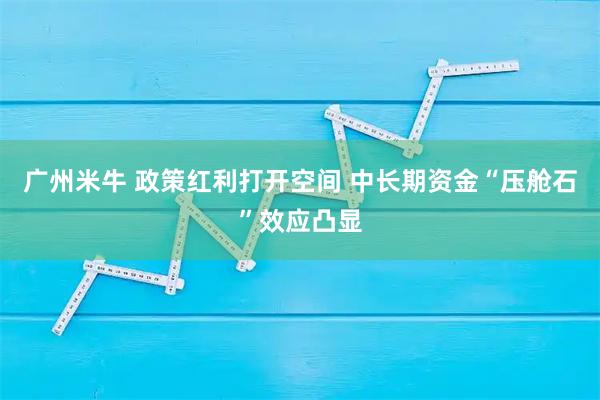 广州米牛 政策红利打开空间 中长期资金“压舱石”效应凸显
