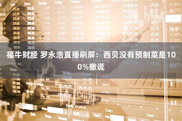 福牛财经 罗永浩直播刷屏：西贝没有预制菜是100%撒谎