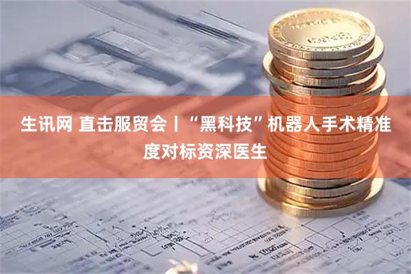 生讯网 直击服贸会丨“黑科技”机器人手术精准度对标资深医生