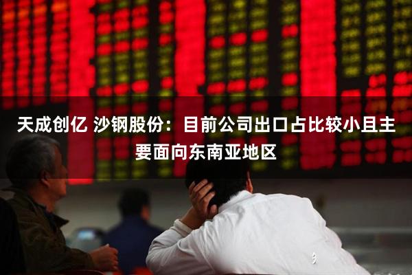 天成创亿 沙钢股份：目前公司出口占比较小且主要面向东南亚地区