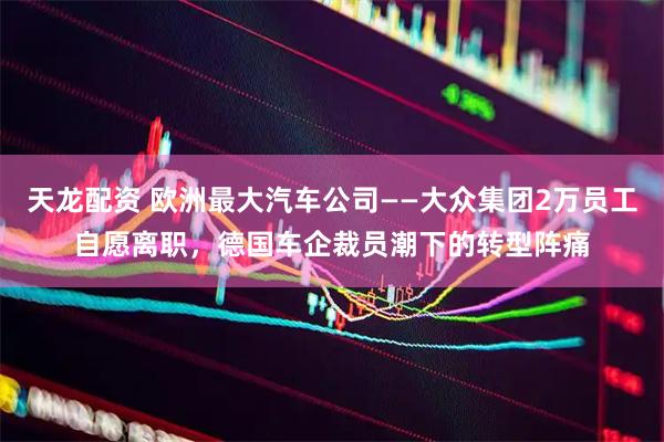 天龙配资 欧洲最大汽车公司——大众集团2万员工自愿离职，德国车企裁员潮下的转型阵痛