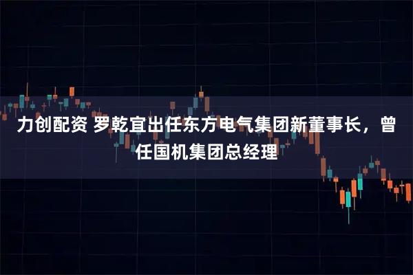 力创配资 罗乾宜出任东方电气集团新董事长，曾任国机集团总经理