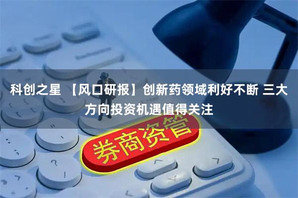 科创之星 【风口研报】创新药领域利好不断 三大方向投资机遇值得关注