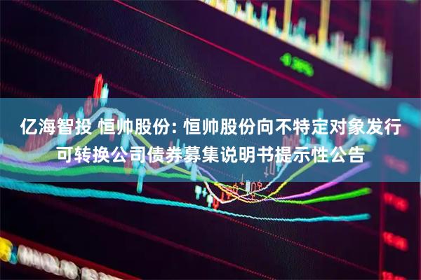 亿海智投 恒帅股份: 恒帅股份向不特定对象发行可转换公司债券募集说明书提示性公告
