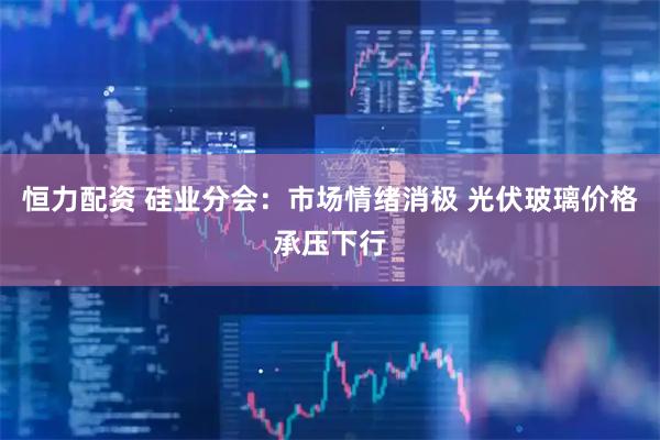 恒力配资 硅业分会：市场情绪消极 光伏玻璃价格承压下行