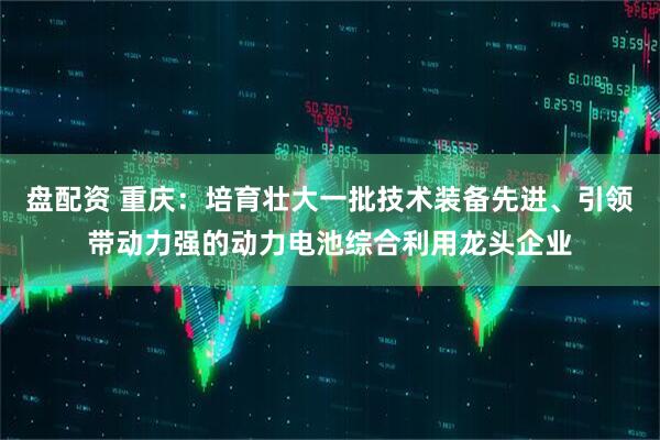 盘配资 重庆：培育壮大一批技术装备先进、引领带动力强的动力电池综合利用龙头企业