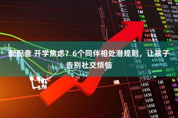 配配查 开学焦虑？6个同伴相处潜规则，让孩子告别社交烦恼
