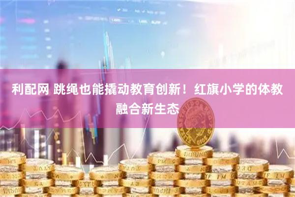 利配网 跳绳也能撬动教育创新！红旗小学的体教融合新生态