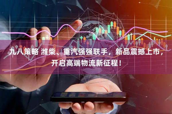 九八策略 潍柴、重汽强强联手，新品震撼上市，开启高端物流新征程！