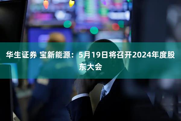华生证券 宝新能源：5月19日将召开2024年度股东大会