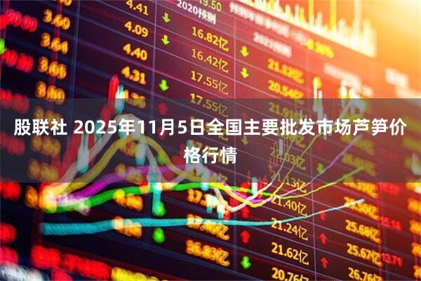 股联社 2025年11月5日全国主要批发市场芦笋价格行情