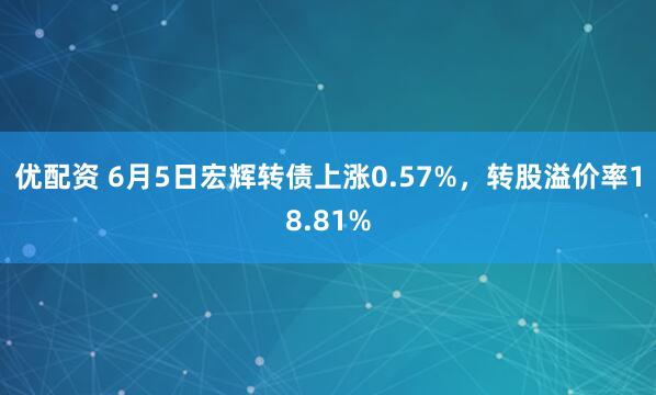 优配资 6月5日宏辉转债上涨0.57%,转股溢价率18.81%