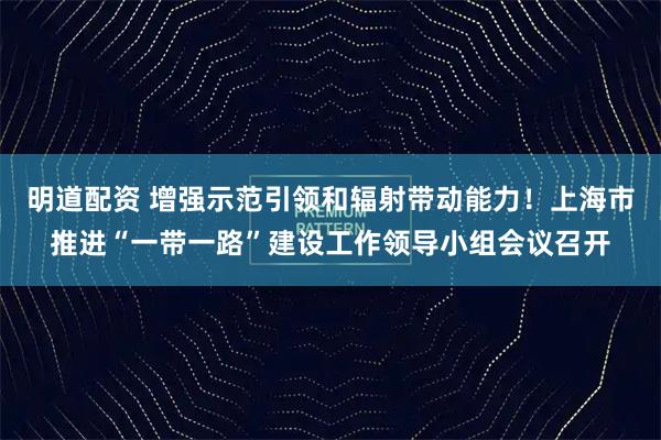 明道配资 增强示范引领和辐射带动能力！上海市推进“一带一路”建设工作领导小组会议召开