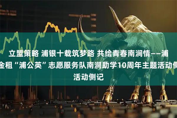 立盟策略 浦银十载筑梦路 共绘青春南涧情——浦银金租“浦公英”志愿服务队南涧助学10周年主题活动侧记