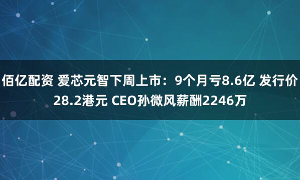 佰亿配资 爱芯元智下周上市：9个月亏8.6亿 发行价28.2港元 CEO孙微风薪酬2246万