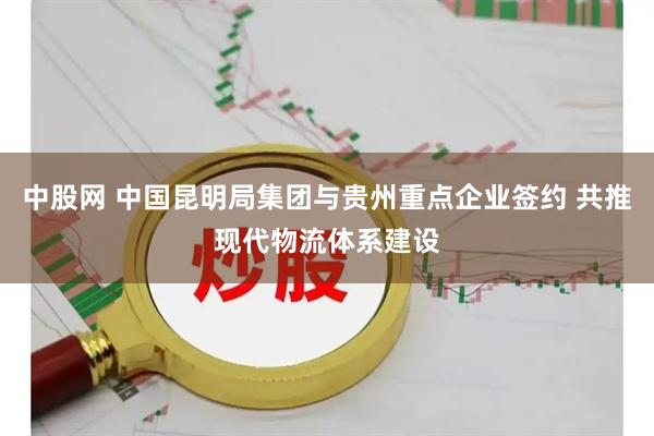 中股网 中国昆明局集团与贵州重点企业签约 共推现代物流体系建设