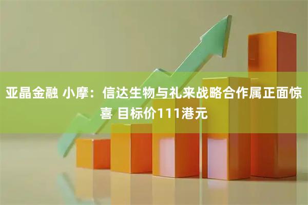 亚晶金融 小摩:信达生物与礼来战略合作属正面惊喜 目标价111港元