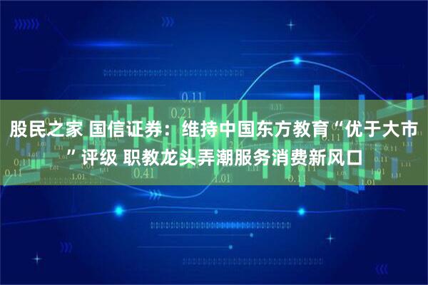股民之家 国信证券：维持中国东方教育“优于大市”评级 职教龙头弄潮服务消费新风口