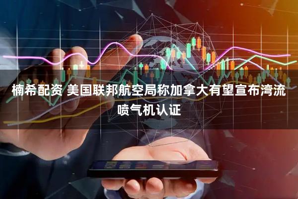 楠希配资 美国联邦航空局称加拿大有望宣布湾流喷气机认证