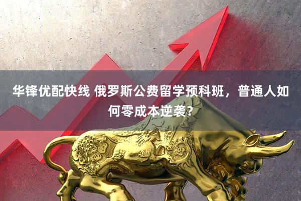 华锋优配快线 俄罗斯公费留学预科班，普通人如何零成本逆袭？