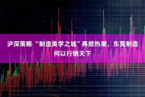 泸深策略 “制造美学之城”再掀热潮，东莞制造何以行销天下