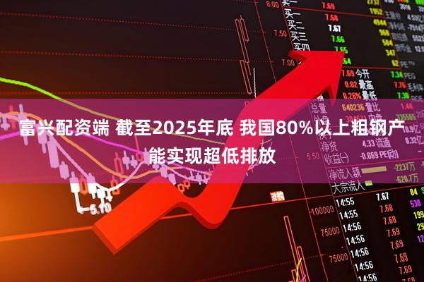 富兴配资端 截至2025年底 我国80%以上粗钢产能实现超低排放