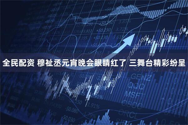 全民配资 穆祉丞元宵晚会眼睛红了 三舞台精彩纷呈