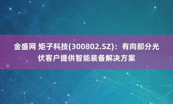 金盛网 矩子科技(300802.SZ)：有向部分光伏客户提供智能装备解决方案