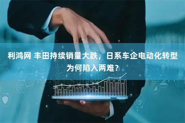 利鸿网 丰田持续销量大跌,日系车企电动化转型为何陷入两难?